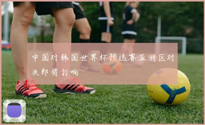 中国对韩国世界杯预选赛亚洲区对决即将打响