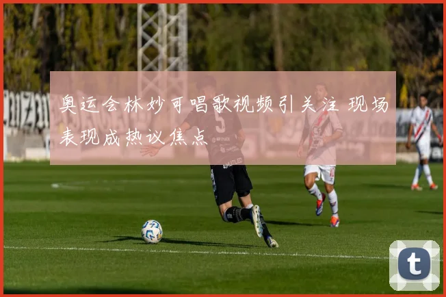 奥运会林妙可唱歌视频引关注 现场表现成热议焦点